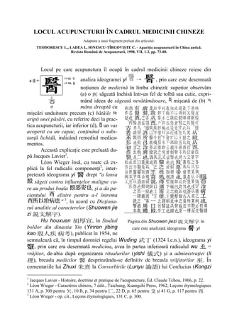 LOCUL ACUPUNCTURII ÎN CADRUL MEDICINII CHINEZE
Adaptare a unui fragment preluat din articolul:
TEODORESCU L., LADEA I., IONESCU-TÎRGOVIŞTE C. - Apariţia acupuncturii în China antică.
Revista Română de Acupunctură, 1998, VII, 1-2, pp. 73-80.
Locul pe care acupunctura îl ocupă în cadrul medicinii chineze reiese din
analiza ideogramei yi , prin care este desemnată
noţiunea de medicină în limba chineză: superior observăm
(a) o săgeată închisă într-un fel de tolbă sau cutie, expri-
mând ideea de săgeată nevătămătoare, mişcată de (b)
mâna dreaptă cu
mişcări unduitoare precum (c) bătăile
aripii unei păsări, cu referire deci la prac-
tica acupuncturii, iar inferior (d), un vas
acoperit cu un capac, conţinând o subs-
tanţă lichidă, indicând remediul medica-
mentos.
Această explicaţie este preluată du-
pă Jacques Lavier1
.
Léon Wieger însă, cu toate că ex-
plică la fel radicalii componenţi2
, inter-
pretează ideograma yi drept "a lansa
săgeţi contra influenţelor maligne ca-
re au produs boala , şi a da pa-
cientului elixire pentru a-l întrema
" 3
, în acord cu Dicţiona-
rul analitic al caracterelor (Shuowen jie
zi ).
Hu houxuan , în Studiul
bolilor din dinastia Yin (Yinren jibing
kao ), publicat în 1954, ne
semnalează că, în timpul domniei regelui Wuding (1324 î.e.n.), ideograma yi
, prin care era desemnată medicina, avea în partea inferioară radicalul wu =
vrăjitor, de-abia după organizarea ritualurilor (yishi ) şi a administraţiei (li
), breasla medicilor desprinzându-se definitiv de breasla vrăjitorilor . În
comentariile lui Zhuxi la Convorbirile (Lunyu ) lui Confucius (Kongzi
1
Jacques Lavier - Histoire, doctrine et pratique de l'acupuncture, Éd. Claude Tchou, 1966, p. 22.
2
Léon Wieger - Caractères chinois, 7 édit., Taichung, Kuangchi Press, 1962, Leçons étymologiques
131 A, p. 300 pentru , 10 B, p. 34 pentru , 22 D, p. 65 pentru şi 41 G, p. 117 pentru .
3
Léon Wieger - op. cit., Leçons étymologiques, 131 C, p. 300.
Pagina din Shuowen jiezi în
care este analizată ideograma yi
 