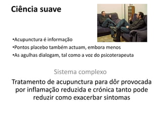Ciência suave
Sistema complexo
Tratamento de acupunctura para dôr provocada
por inflamação reduzida e crónica tanto pode
reduzir como exacerbar sintomas
•Acupunctura é informação
•Pontos placebo também actuam, embora menos
•As agulhas dialogam, tal como a voz do psicoterapeuta
 