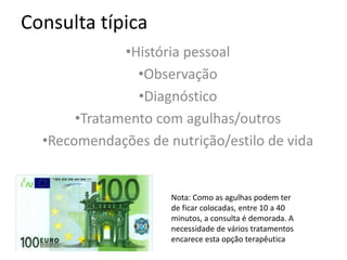 Consulta típica
•História pessoal
•Observação
•Diagnóstico
•Tratamento com agulhas/outros
•Recomendações de nutrição/estilo de vida
Nota: Como as agulhas podem ter
de ficar colocadas, entre 10 a 40
minutos, a consulta é demorada. A
necessidade de vários tratamentos
encarece esta opção terapêutica
 