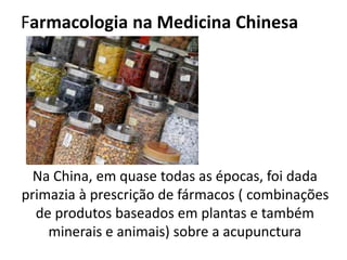 Farmacologia na Medicina Chinesa
Na China, em quase todas as épocas, foi dada
primazia à prescrição de fármacos ( combinações
de produtos baseados em plantas e também
minerais e animais) sobre a acupunctura
 