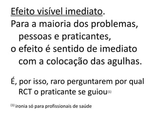 Efeito visível imediato.
Para a maioria dos problemas,
pessoas e praticantes,
o efeito é sentido de imediato
com a colocação das agulhas.
É, por isso, raro perguntarem por qual
RCT o praticante se guiou(1)
(1) ironia só para profissionais de saúde
 