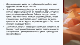 • Дорнын анагаах ухаан нь хүн байгалийн холбоон дээр
суурилан хөгжиж ирсэн түүхтэй.
• Ялангуяа Монголчууд бид эрс тэс сэрүүн уур амьсгалтай,
жилийн дөрвөн улиралтай эх газарт амьдарч, нүүдлийн
аж ахуйтай ард түмэн билээ. Байгаль цаг уур, улирал
орчны өөрчлөлттэйгээ зохицож бидний идэж уух, өмсөх
хувцас хунар, ахуй байдал, ажил хөдөлмөр, эмчилгээ
сувилгаа эм засал хүртэл өөрчлөгдөн үүндээ бид дасан
зохицож амьдардаг билээ.
• Хүн байгаль хоёрын хоорондын харилцааг холбогч нь Qi
боловч үүний талаар бид өнөөг хүртэл судалж мэдээгүй
хэвээр байна. Орчин үеийн анагаах ухаан орхигдуулсан
гэж хэлж болно.
 