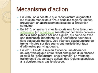 Mécanisme d’action
 En 2007, on a constaté que l'acupuncture augmentait
les taux de monoxide d’azote dans les régions traitées,
provoquant un accroissement local de la circulation
sanguine.
 En 2010, on mesure chez la souris une forte teneur en
adénosine (un antalgique sécrété par certaines cellules)
dans la zone piquée par une aiguille, qui coïncide avec
une diminution importante de la souffrance pour deux
tiers des souris traitées. Des séances d'acupuncture de
trente minutes sur des souris ont multiplié leur taux
d'adénosine par vingt-quatre.
 En 2010, l‘IRMF a mis en évidence une différence
neurophysiologique entre l'effet antalgique d'un placebo
et celui de l'acupuncture, chez l'humain. Le véritable
traitement d'acupuncture activait des régions associées
à la douleur, mais pas le placebo.
 