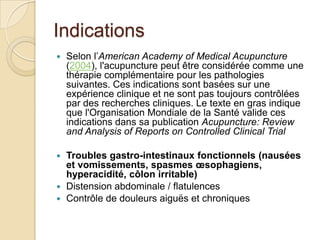 Indications
 Selon l’American Academy of Medical Acupuncture
(2004), l'acupuncture peut être considérée comme une
thérapie complémentaire pour les pathologies
suivantes. Ces indications sont basées sur une
expérience clinique et ne sont pas toujours contrôlées
par des recherches cliniques. Le texte en gras indique
que l'Organisation Mondiale de la Santé valide ces
indications dans sa publication Acupuncture: Review
and Analysis of Reports on Controlled Clinical Trial
 Troubles gastro-intestinaux fonctionnels (nausées
et vomissements, spasmes œsophagiens,
hyperacidité, côlon irritable)
 Distension abdominale / flatulences
 Contrôle de douleurs aiguës et chroniques
 