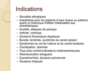 Indications
 Sinusites allergiques
 Anesthésie pour les patients à haut risque ou patients
ayant un historique d'effets indésirables aux
anesthésiques
 Anxiété, attaques de panique
 Arthrite / arthrose
 Douleurs thoraciques atypiques
 Bursite, tendinite, syndrome du canal carpien
 Syndromes du col de l'utérus et du rachis lombaire
 Constipation, diarrhée
 Toux avec contre-indications médicamenteuses
 Désintoxication (drogues)
 Dysménorrhée, douleurs pelviennes
 Douleurs d'épaule
 