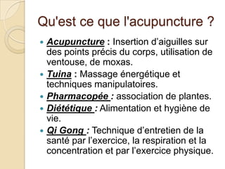 Qu'est ce que l'acupuncture ?
 Acupuncture : Insertion d’aiguilles sur
des points précis du corps, utilisation de
ventouse, de moxas.
 Tuina : Massage énergétique et
techniques manipulatoires.
 Pharmacopée : association de plantes.
 Diététique : Alimentation et hygiène de
vie.
 Qi Gong : Technique d’entretien de la
santé par l’exercice, la respiration et la
concentration et par l’exercice physique.
 