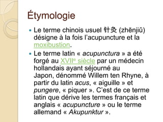 Étymologie
 Le terme chinois usuel 针灸 (zhēnjiǔ)
désigne à la fois l’acupuncture et la
moxibustion.
 Le terme latin « acupunctura » a été
forgé au XVIIe siècle par un médecin
hollandais ayant séjourné au
Japon, dénommé Willem ten Rhyne, à
partir du latin acus, « aiguille » et
pungere, « piquer ». C’est de ce terme
latin que dérive les termes français et
anglais « acupuncture » ou le terme
allemand « Akupunktur ».
 
