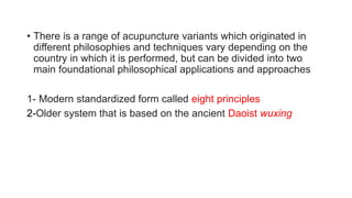 • There is a range of acupuncture variants which originated in
different philosophies and techniques vary depending on the
country in which it is performed, but can be divided into two
main foundational philosophical applications and approaches
1- Modern standardized form called eight principles
2-Older system that is based on the ancient Daoist wuxing
 