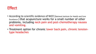 Effect
• According to scientific evidence of NICE (National Institute for Health and Care
Excellence ) that acupuncture works for a small number of other
problems, including neck pain and post-chemotherapy nausea
and vomiting.
• Treatment option for chronic lower back pain, chronic tension-
type headaches
 