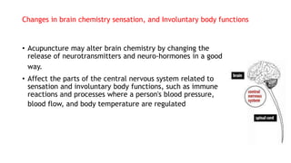 Changes in brain chemistry sensation, and Involuntary body functions
• Acupuncture may alter brain chemistry by changing the
release of neurotransmitters and neuro-hormones in a good
way.
• Affect the parts of the central nervous system related to
sensation and involuntary body functions, such as immune
reactions and processes where a person's blood pressure,
blood flow, and body temperature are regulated
 