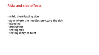 Risks and side effects
• Mild, short-lasting side
• pain where the needles puncture the skin
• bleeding
• drowsiness
• feeling sick
• feeling dizzy or faint
 