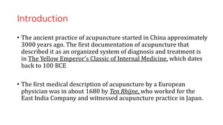 Introduction
• The ancient practice of acupuncture started in China approximately
3000 years ago. The first documentation of acupuncture that
described it as an organized system of diagnosis and treatment is
in The Yellow Emperor's Classic of Internal Medicine, which dates
back to 100 BCE
• The first medical description of acupuncture by a European
physician was in about 1680 by Ten Rhijne, who worked for the
East India Company and witnessed acupuncture practice in Japan.
 