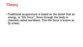 Theory
• Traditional acupuncture is based on the belief that an
energy, or "life force", flows through the body in
channels called meridians. This life force is known as
Qi (chee)
 