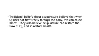 • Traditional beliefs about acupuncture believe that when
Qi does not flow freely through the body, this can cause
illness. They also believe acupuncture can restore the
flow of Qi, and so restore health.
 