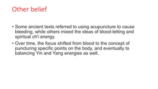 Other belief
• Some ancient texts referred to using acupuncture to cause
bleeding, while others mixed the ideas of blood-letting and
spiritual ch'i energy.
• Over time, the focus shifted from blood to the concept of
puncturing specific points on the body, and eventually to
balancing Yin and Yang energies as well.
 