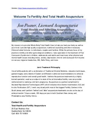 Website: http://www.acupuncture-infertility.com/
Welcome To Fertility And Total Health Acupuncture
My mission is to provide Whole Body Total Health Care to help you heal your body as well as
your mind. I provide high quality acupuncture, nutritional counseling and when necessary
Chinese herbal formulas to individuals, couples and families. While the primary focus of my
practice is fertility and other gynecological conditions, I also specialize in the treatment of Post
Concussion Syndrome in children, adolescents and adults and treat many other physical and
mental health issues including stress, anxiety, depression, chronic and acute pain from injuries
or overuse, migraine headaches, IBS, Bells Palsy, and more.
Jon’s Treatment Philosophy
I treat fertility patients with a combination of Traditional Oriental Medicine, relaxation techniques,
guided imagery and a blend of Eastern and Western nutritional recommendations to enhance
reproductive function and overall good health. I believe Acupuncture treatments by a highly
trained specialist, used as an adjunct to state of the art biomedical fertility care can provide
reinforcement to realizing a full term pregnancy. Acupuncture is a perfect compliment to
Assisted Reproductive Technologies (ART) which includes Intra-Uterine Insemination (IUI) and
In-vitro Fertilization (IVF). I work very closely with most of the biggest Fertility Centers in the
South Jersey and I perform “before” and “after” acupuncture treatments on-site on the day of
embryo transfer 7 days a week, 355 days per year in both Southern New Jersey and
Philadelphia area Fertility Clinics.
Contact Us:
Total Health and Fertility Acupuncture
25 East Redman Ave
Haddonfield, NJ 08033.
Call: 856-751-8908
 
