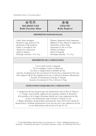 Phytothérapie chinoise : les associations efficaces




             BAI SHAO YAO                                                 CHAI HU
           Radix Paeoniae Albae                                         Radix Bupleuri

                                     PROPRIÉTÉS INDIVIDUELLES


   - Acide, froid, astringent                              - Piquant, légèrement froid, dispersant
   - Nourrit le sang, retient le Yin                       - Disperse le foie, élimine la surpression
   - Harmonise le Qi nourricier                            - Harmonise le Shao Yang
   - Calme et assouplit le foie                            - Harmonise le foie et la rate
   - Atténue les contractures                              - Elimine la chaleur
   - Arrête la douleur                                     - Elève le Yang Qi
   - Posologie moyenne : 10 à 15 g                         - Posologie moyenne : 5 à 15 g


                                  PROPRIÉTÉS DE L'ASSOCIATION


                               Un est acide, l’autre est piquant
                           Un est astringent, l’autre est dispersant
                        Les deux se dirigent dans le méridien du foie
     Associés, ils dispersent le foie sans blesser le Yin du foie, nourrissent le foie sans
     faire stagner le Qi du foie, régularisent la rate et arrêtent la douleur, efficacement
                        Associés, ils harmonisent l’externe et l’interne
                      Associés, ils retiennent le Yin et élèvent le Yang


                       INDICATIONS MAJEURES DE L'ASSOCIATION


    1- Surpression du foie qui provoque une dysharmonie entre le Qi et le Sang (1)
       2 - Vertige, vision trouble, oppression de la poitrine, douleur et distension
     de la poitrine et de la région thoracique latérale dus à une surpression du foie
               ou dus à une dysharmonie entre l’externe et l’interne (1) (2)
    3- Règles irrégulières, dysménorrhée, distension des seins, fièvre basse durant les
   menstruations, syndrome prémenstruel, kyste du sein, dus à une surpression du foie
                    ou une dysharmonie entre le foie et la rate (1) (3)




       © Copyright Philippe Sionneau http://www.sionneau.com E-mail : philippe@sionneau.com
    Secrétariat : 151 Boulevard Jean Jaurès - 92110 Clichy La Garenne - France - Tél : (0033) (0)8-70-25-20-13
 
