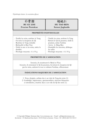 Phytothérapie chinoise : les associations efficaces




                 BU GU ZHI                                              HU TAO REN
               Fructus Psoraleae                                       Semen Juglandis

                                     PROPRIÉTÉS INDIVIDUELLES


   - Tonifie les reins, renforce le Yang                   - Tonifie les reins, renforce le Yang
   - Favorise la réception du Qi                           - Retient le Qi du poumon, tiédit le
   - Renforce le Yang véritable                              poumon, calme l'asthme
   - Réchauffe le Dan Tian                                 - Active le Ming Men
   - Tiédit la rate et les reins, arrête la                - Humidifie les intestins, débloque
     diarrhée                                                les selles
   - Posologie moyenne : 6 à 10 g                          - Posologie moyenne : 6 à 10 g


                                   PROPRIÉTÉS DE L'ASSOCIATION


                             Associés, ils nourrissent le Métal et l'Eau
             Associés, ils retiennent le Qi du poumon, favorisent la réception du Qi
                par les reins, arrêtent la toux et calment l'asthme, efficacement


                       INDICATIONS MAJEURES DE L'ASSOCIATION


                   1- Toux, dyspnée, asthme dus à un vide du Yang des reins (1)
                  2- Lombalgie, impuissance, spermatorrhées, mictions fréquentes
                     et abondantes, énurésie dues à un vide du Qi des reins (1)




       © Copyright Philippe Sionneau http://www.sionneau.com E-mail : philippe@sionneau.com
    Secrétariat : 151 Boulevard Jean Jaurès - 92110 Clichy La Garenne - France - Tél : (0033) (0)8-70-25-20-13
 