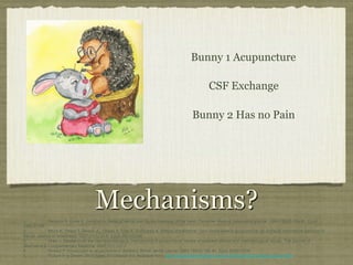 Mechanisms?
1. !Melzack R, Guite S, Gonshor A. Relief of dental pain by ice massage of the hand. Canadian Medical Association journal. 1980;122(2):189-91. Epub
1980/01/26.!
2. !Miura K, Ohara T, Zeredo JL, Okada Y, Toda K, Sumikawa K. Effects of traditional "Juci" (contralateral acupuncture) on orofacial nociceptive behavior in
the rat. Journal of anesthesia. 2007;21(1):31-6. Epub 2007/02/08.!
3. !Shen J. Research on the neurophysiological mechanisms of acupuncture: review of selected studies and methodological issues. The Journal of
Alternative & Complementary Medicine. 2001;7(1):121-7.!
4. !Rosted P. Introduction to acupuncture in dentistry. British dental journal. 2000;189(3):136-40. Epub 2000/10/06.!
5. !Picture In a Dream. 2012 [cited 2013 March 11]; Available from: http://picinadream.blogspot.ca/2012/04/illustration-friday-puzzled.html.!
!
Bunny 1 Acupuncture
CSF Exchange
Bunny 2 Has no Pain
 