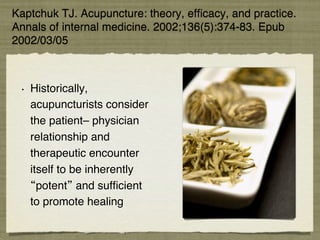 Kaptchuk TJ. Acupuncture: theory, efﬁcacy, and practice.
Annals of internal medicine. 2002;136(5):374-83. Epub
2002/03/05.!
•  Historically,
acupuncturists consider
the patient– physician
relationship and
therapeutic encounter
itself to be inherently
potent and sufﬁcient
to promote healing !
 