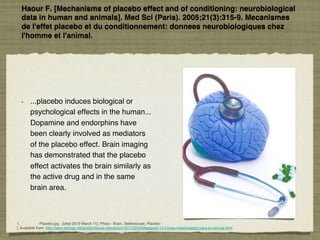 Haour F. [Mechanisms of placebo effect and of conditioning: neurobiological
data in human and animals]. Med Sci (Paris). 2005;21(3):315-9. Mecanismes
de l'effet placebo et du conditionnement: donnees neurobiologiques chez
l'homme et l'animal. 
•  ...placebo induces biological or
psychological effects in the human...
Dopamine and endorphins have
been clearly involved as mediators
of the placebo effect. Brain imaging
has demonstrated that the placebo
effect activates the brain similarly as
the active drug and in the same
brain area. !
1. !Placebo.jpg. [cited 2013 March 11]; Photo - Brain, Stethescope, Placebo!
]. Available from: http://www.taringa.net/posts/ciencia-educacion/16172253/Megapost-13-Cosas-Inexplicables-para-la-ciencia.html.!
 