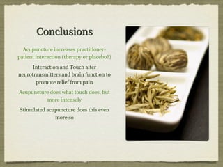 Conclusions
Acupuncture increases practitioner-
patient interaction (therapy or placebo?)
Interaction and Touch alter
neurotransmitters and brain function to
promote relief from pain
Acupuncture does what touch does, but
more intensely
Stimulated acupuncture does this even
more so
 