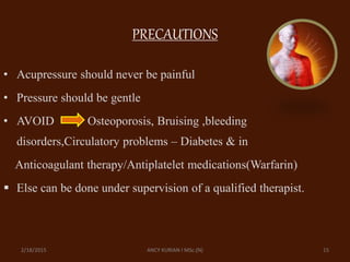 PRECAUTIONS
• Acupressure should never be painful
• Pressure should be gentle
• AVOID Osteoporosis, Bruising ,bleeding
disorders,Circulatory problems – Diabetes & in
Anticoagulant therapy/Antiplatelet medications(Warfarin)
 Else can be done under supervision of a qualified therapist.
2/18/2015 ANCY KURIAN I MSc.(N) 15
 