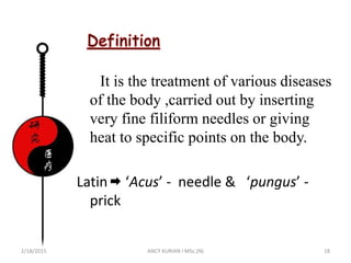 It is the treatment of various diseases
of the body ,carried out by inserting
very fine filiform needles or giving
heat to specific points on the body.
Latin ‘Acus’ - needle & ‘pungus’ -
prick
2/18/2015 ANCY KURIAN I MSc.(N) 18
 