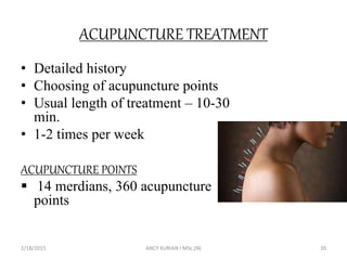 ACUPUNCTURE TREATMENT
• Detailed history
• Choosing of acupuncture points
• Usual length of treatment – 10-30
min.
• 1-2 times per week
ACUPUNCTURE POINTS
 14 merdians, 360 acupuncture
points
2/18/2015 ANCY KURIAN I MSc.(N) 20
 