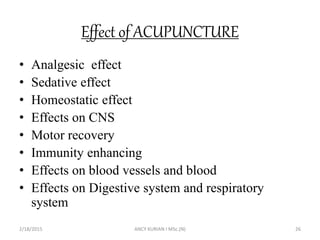 Effect of ACUPUNCTURE
• Analgesic effect
• Sedative effect
• Homeostatic effect
• Effects on CNS
• Motor recovery
• Immunity enhancing
• Effects on blood vessels and blood
• Effects on Digestive system and respiratory
system
2/18/2015 ANCY KURIAN I MSc.(N) 26
 
