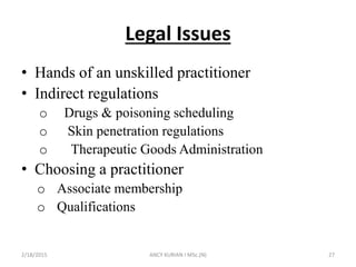 Legal Issues
• Hands of an unskilled practitioner
• Indirect regulations
o Drugs & poisoning scheduling
o Skin penetration regulations
o Therapeutic Goods Administration
• Choosing a practitioner
o Associate membership
o Qualifications
2/18/2015 ANCY KURIAN I MSc.(N) 27
 