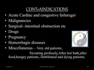 CONTrAINDICATIONS
• Acute Cardiac and congestive failureger
• Malignancies
• Surgical- intestinal obstruction etc
• Drugs
• Pregnancy
• Hemorrhagic diseases
• Miscellaneous – Very old patients,
Sweating profusely,After hot bath,after
food,hungry patients, Debilitated and dying patients.
2/18/2015 ANCY KURIAN I MSc.(N) 29
 