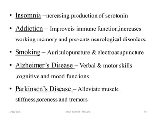 • Insomnia –ncreasing production of serotonin
• Addiction – Improveis immune function,increases
working memory and prevents neurological disorders.
• Smoking – Auriculopuncture & electroacupuncture
• Alzheimer’s Disease – Verbal & motor skills
,cognitive and mood functions
• Parkinson’s Disease – Alleviate muscle
stiffness,soreness and tremors
2/18/2015 ANCY KURIAN I MSc.(N) 34
 