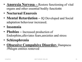 • Anorexia Nervosa – Restore functioning of vital
organs and other essential bodily functions
• Nocturnal Enuresis
• Mental Retardation – IQ Developed and Social
adaptation behaviour increased.
• Insomnia
• Phobias – Increased production of
Endorphins,alleviates fears,anxieties and stress
• Schizophrenia
• Obsessive Compulsive Disorder- Dampness
/Phlegm entities removed
2/18/2015 ANCY KURIAN I MSc.(N) 35
 