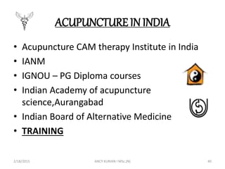 ACUPUNCTURE IN INDIA
• Acupuncture CAM therapy Institute in India
• IANM
• IGNOU – PG Diploma courses
• Indian Academy of acupuncture
science,Aurangabad
• Indian Board of Alternative Medicine
• TRAINING
2/18/2015 ANCY KURIAN I MSc.(N) 40
 
