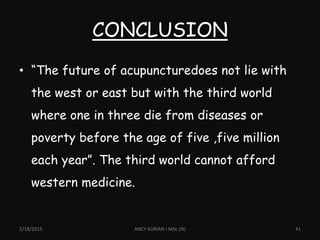CONCLUSION
2/18/2015 ANCY KURIAN I MSc.(N) 41
• “The future of acupuncturedoes not lie with
the west or east but with the third world
where one in three die from diseases or
poverty before the age of five ,five million
each year”. The third world cannot afford
western medicine.
 