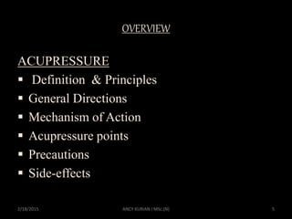 OVERVIEW
ACUPRESSURE
 Definition & Principles
 General Directions
 Mechanism of Action
 Acupressure points
 Precautions
 Side-effects
2/18/2015 5ANCY KURIAN I MSc.(N)
 