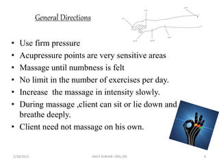 General Directions
• Use firm pressure
• Acupressure points are very sensitive areas
• Massage until numbness is felt
• No limit in the number of exercises per day.
• Increase the massage in intensity slowly.
• During massage ,client can sit or lie down and
breathe deeply.
• Client need not massage on his own.
2/18/2015 ANCY KURIAN I MSc.(N) 8
 