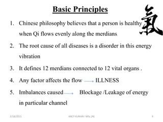 Basic Principles
1. Chinese philosophy believes that a person is healthy
when Qi flows evenly along the merdians
2. The root cause of all diseases is a disorder in this energy
vibration
3. It defines 12 merdians connected to 12 vital organs .
4. Any factor affects the flow ILLNESS
5. Imbalances caused Blockage /Leakage of energy
in particular channel
2/18/2015 ANCY KURIAN I MSc.(N) 9
 