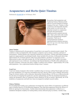 Page 1 of 16
Acupuncture and Herbs Quiet Tinnitus
Published by HealthCMI on 18 February 2018.
Researchers find acupuncture and
Traditional Chinese Medicine herbs
effective for the treatment of tinnitus
(ringing of the ears). Tinnitus is often
a pernicious and intractable disorder.
In this article, we will review the
important research on acupuncture
and herbs that demonstrates
significant positive patient outcome
rates. Take a close look at the results
achieved by Dongzhimen Hospital
researchers. Their use of
electroacupuncture produces
significant positive patient outcomes.
First, let’s go over a few basics about
ringing in the ears.
About Tinnitus
Tinnitus is characterized by the perception of sound that is not caused by external acoustic stimuli. The
condition is often accompanied by other disruptive symptoms such as anxiety, insomnia, and lack of
concentration. Tinnitus patients may experience hearing loss or dizziness. Tinnitus and related symptoms
negatively impact patients’ psychological health, sleep, and daily life activities. [1] Research shows that
approximately 8% of tinnitus patients suffer from sleep problems, and about 1% experience severe
repercussions in their work and everyday life. [2] The sound may be loud or soft, of high or low pitch,
and experienced in one or both ears. According to the National Institutes of Health online publication on
the topic of tinnitus, in the past year alone, roughly 25 million USA residents—approximately 10% of the
adult population—have experienced tinnitus lasting at least 5 minutes.
Usual Care
Usual care tinnitus treatments often include vasodilator drugs to increase cochlear blood supply and inner
ear tissue metabolism. [3] Long term consumption may have adverse effects such as lethargy and anxiety.
Drugs for chronic tinnitus, such as lidocaine, demonstrate limited efficacy. [4] The use of glucocorticoids
has also been investigated, but results have not been substantiated. [5] This has prompted researchers to
explore the therapeutic effect of Traditional Chinese Medicine (TCM) on tinnitus. Specifically, the TCM
modalities of acupuncture and herbs have been investigated in multiple research studies.
Chinese Medicine
Several independent studies were conducted to investigate the various effects of acupuncture on different
types of tinnitus based on TCM differential diagnoses. One finds that acupuncture boosts the efficacy of
herbs for uprising liver heat tinnitus. Another study demonstrates that acupuncture is effective as a
standalone therapeutic modality for treating kidney essence deficient (jing xu) tinnitus. Another study
 