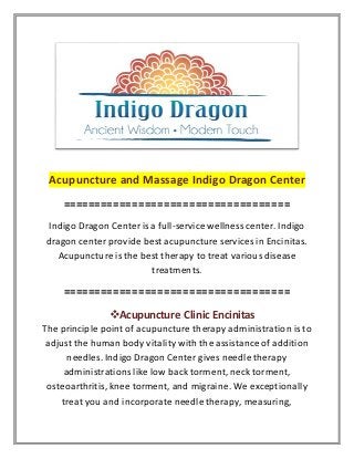 Acupuncture and Massage Indigo Dragon Center
====================================
Indigo Dragon Center is a full-service wellness center. Indigo
dragon center provide best acupuncture services in Encinitas.
Acupuncture is the best therapy to treat various disease
treatments.
====================================
Acupuncture Clinic Encinitas
The principle point of acupuncture therapy administration is to
adjust the human body vitality with the assistance of addition
needles. Indigo Dragon Center gives needle therapy
administrations like low back torment, neck torment,
osteoarthritis, knee torment, and migraine. We exceptionally
treat you and incorporate needle therapy, measuring,
 