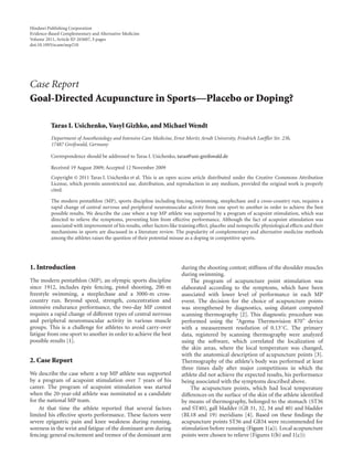 Hindawi Publishing Corporation
Evidence-Based Complementary and Alternative Medicine
Volume 2011, Article ID 265607, 5 pages
doi:10.1093/ecam/nep210




Case Report
Goal-Directed Acupuncture in Sports—Placebo or Doping?

          Taras I. Usichenko, Vasyl Gizhko, and Michael Wendt
          Department of Anesthesiology and Intensive Care Medicine, Ernst Moritz Arndt University, Friedrich Loeﬄer Str. 23b,
          17487 Greifswald, Germany

          Correspondence should be addressed to Taras I. Usichenko, taras@uni-greifswald.de

          Received 19 August 2009; Accepted 12 November 2009
          Copyright © 2011 Taras I. Usichenko et al. This is an open access article distributed under the Creative Commons Attribution
          License, which permits unrestricted use, distribution, and reproduction in any medium, provided the original work is properly
          cited.

          The modern pentathlon (MP), sports discipline including fencing, swimming, steeplechase and a cross-country run, requires a
          rapid change of central nervous and peripheral neuromuscular activity from one sport to another in order to achieve the best
          possible results. We describe the case where a top MP athlete was supported by a program of acupoint stimulation, which was
          directed to relieve the symptoms, preventing him from eﬀective performance. Although the fact of acupoint stimulation was
          associated with improvement of his results, other factors like training eﬀect, placebo and nonspeciﬁc physiological eﬀects and their
          mechanisms in sports are discussed in a literature review. The popularity of complementary and alternative medicine methods
          among the athletes raises the question of their potential misuse as a doping in competitive sports.




1. Introduction                                                          during the shooting contest; stiﬀness of the shoulder muscles
                                                                         during swimming.
The modern pentathlon (MP), an olympic sports discipline                     The program of acupuncture point stimulation was
                      ´ e
since 1912, includes ep´ e fencing, pistol shooting, 200-m               elaborated according to the symptoms, which have been
freestyle swimming, a steeplechase and a 3000-m cross-                   associated with lower level of performance in each MP
country run. Beyond speed, strength, concentration and                   event. The decision for the choice of acupuncture points
intensive endurance performance, the two-day MP contest                  was strengthened by diagnostics, using distant computed
requires a rapid change of diﬀerent types of central nervous             scanning thermography [2]. This diagnostic procedure was
and peripheral neuromuscular activity in various muscle                  performed using the “Agema Thermovision 870” device
groups. This is a challenge for athletes to avoid carry-over             with a measurement resolution of 0.13◦ C. The primary
fatigue from one sport to another in order to achieve the best           data, registered by scanning thermography were analyzed
possible results [1].                                                    using the software, which correlated the localization of
                                                                         the skin areas, where the local temperature was changed,
                                                                         with the anatomical description of acupuncture points [3].
2. Case Report                                                           Thermography of the athlete’s body was performed at least
                                                                         three times daily after major competitions in which the
We describe the case where a top MP athlete was supported                athlete did not achieve the expected results, his performance
by a program of acupoint stimulation over 7 years of his                 being associated with the symptoms described above.
career. The program of acupoint stimulation was started                      The acupuncture points, which had local temperature
when the 20-year-old athlete was nominated as a candidate                diﬀerences on the surface of the skin of the athlete identiﬁed
for the national MP team.                                                by means of thermography, belonged to the stomach (ST36
    At that time the athlete reported that several factors               and ST40), gall bladder (GB 31, 32, 34 and 40) and bladder
limited his eﬀective sports performance. These factors were              (BL18 and 19) meridians [4]. Based on these ﬁndings the
severe epigastric pain and knee weakness during running,                 acupuncture points ST36 and GB34 were recommended for
soreness in the wrist and fatigue of the dominant arm during             stimulation before running (Figure 1(a)). Local acupuncture
fencing; general excitement and tremor of the dominant arm               points were chosen to relieve (Figures 1(b) and 1(c)):
 