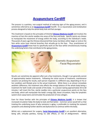 Acupuncture Cardiff
The process is a painless, non-surgical method of reducing signs of the aging process; and is
sometimes referred to as an Acupuncture Cardiff Facelift. It is a rejuvenation and revitalisation
process designed to help the whole body look and feel younger.

This treatment is based on the principles of Oriental Chinese Medicine Cardiff and involves the
insertion of hair-thin sterile needles into areas of the face and body. Specific points are chosen
to manipulate the movement of energy within the body, according to the individual’s needs.
Thousands of years ago the Chinese discovered that many meridians either begin or end on the
face while some have internal branches that actually go to the face. Thus, practitioners of
Acupuncture Cardiff know how to specifically work on the face whilst simultaneously treating
the underlying factors that contribute to the aging process.




Results can sometimes be apparent after just a few treatments, though it can generally consist
of approximately twelve treatments. Following the initial course of treatment, maintenance
sessions can prolong the results, each person responds in a different way, depending on his or
her condition and lifestyle prior to the actual treatment. While there is an almost immediate
aesthetic difference, the treatment also affects the energy balance of the whole body being a
treatment for both inside and outside of the body. In a session lasting approximately 50 to 60
minutes I will insert the fine, sterile needles into a particular acupuncture points on the face
and body, which will manipulate the body’s energy (Qi), boost circulation, help the lymphatic
system drain away toxins and stimulate the production of new collagen.

Even for those familiar with the principles of Chinese Medicine Cardiff, it is known that
increased circulation helps the body to look and feel better. Common sense would tell us that
treating the underlying cause of why someone is aging, is preferable to masking the outward
symptoms and allowing further decline and dysfunction to continue within the body.

Whilst not a replacement for surgery, Facial Rejuvination Cardiff is an excellent alternative,
being safe, virtually painless, having no side effects, or risk of disfigurement. Whilst
 