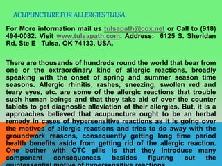 ACUPUNCTURE FOR ALLERGIES TULSA
For More information mail us tulsapath@cox.net or Call to (918)
494-0082. Visit www.tulsapath.com. Address: 6125 S. Sheridan
Rd, Ste E Tulsa, OK 74133, USA.
There are thousands of hundreds round the world that bear from
one or the extraordinary kind of allergic reactions, broadly
speaking with the onset of spring and summer season time
seasons. Allergic rhinitis, rashes, sneezing, swollen red and
teary eyes, etc. are some of the allergic reactions that trouble
such human beings and that they take aid of over the counter
tablets to get diagnostic alleviation of their allergies. But, it is a
approaches believed that acupuncture ought to be an herbal
remedy in cases of hypersensitive reactions as it is going over
the motives of allergic reactions and tries to do away with the
groundwork reasons, consequently getting long time period
health benefits aside from getting rid of the allergic reaction.
One bother with OTC pills is that they introduce many
component consequences besides figuring out the
 