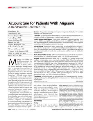 ORIGINAL CONTRIBUTION
Acupuncture for Patients With Migraine
A Randomized Controlled Trial
Klaus Linde, MD
Andrea Streng, PhD
Susanne Jürgens, MSc
Andrea Hoppe, MD
Benno Brinkhaus, MD
Claudia Witt, MD
Stephan Wagenpfeil, PhD
Volker Pfaffenrath, MD
Michael G. Hammes, MD
Wolfgang Weidenhammer, PhD
Stefan N. Willich, MD, MPH
Dieter Melchart, MD
M
IGRAINE IS A COMMON AND
disabling condition that
typically manifests as at-
tacks of severe, pulsat-
ing, 1-sided headaches, often accompa-
nied by nausea, phonophobiaor or
photophobia. Population-based studies
suggest that 6% to 7% of men and 15%
to 18% of women experience migraine
headaches.1,2
Although in most cases it
is sufficient to treat acute headaches,
many patients require interval treat-
ment as attacks occur often or are insuf-
ficientlycontrolled.Drugtreatmentwith
␤-blockers,calciumantagonists,orother
agents has been shown to reduce the fre-
quencyofmigraineattacks;however,the
success of treatment is usually modest
and tolerability often suboptimal.3
Acupuncture is widely used for pre-
venting migraine attacks although its ef-
fectiveness has not yet been fully estab-
lished.4
Since2001,Germansocialhealth
insurance companies have reimbursed
accredited physicians who provide acu-
puncture treatment for chronic pain. By
December 2004 more than 2 million pa-
tients had been treated with acupunc-
ture, about a third of these had mi-
graineortension-type headaches. Inthis
study, the Acupuncture Randomized
Trial (ART-Migraine), we investigated
whether acupuncture reduced head-
ache frequency more effectively than
sham acupuncture or no acupuncture in
patients with migraines.
METHODS
Design
The methods of this trial have been
described in detail elsewhere.5
The
Author Affiliations: Centre for Complementary Medi-
cine Research, Department of Internal Medicine II (Drs
Linde, Streng, Hoppe, Weidenhammer, and Mel-
chart and Mrs Jürgens), Institute of Medical Statistics
and Epidemiology (Dr Wagenpfeil), and Department
of Neurology (Dr Hammes), Technische Universität
München, Munich, Germany; Institute of Social Medi-
cine, Epidemiology, and Health Economics, Charité Uni-
versity Medical Center, Berlin, Germany (Drs Brinkhaus,
Witt, and Willich); Munich, Germany (Dr Pfaffenrath);
and Division of Complementary Medicine, Depart-
ment of Internal Medicine, University Hospital Zurich,
Zurich, Switzerland (Dr Melchart).
Corresponding Author and Reprints: Klaus Linde, MD,
Centre for Complementary Medicine Research, De-
partment of Internal Medicine II, Technische Univer-
sität München, Kaiserstrasse 9, 80801 Munich, Ger-
many (Klaus.Linde@lrz.tu-muenchen.de).
Context Acupuncture is widely used to prevent migraine attacks, but the available
evidence of its benefit is scarce.
Objective To investigate the effectiveness of acupuncture compared with sham acu-
puncture and with no acupuncture in patients with migraine.
Design, Setting, and Patients Three-group, randomized, controlled trial (April 2002-
January 2003) involving 302 patients (88% women), mean (SD) age of 43 (11) years,
with migraine headaches, based on International Headache Society criteria. Patients
were treated at 18 outpatient centers in Germany.
Interventions Acupuncture, sham acupuncture, or waiting list control. Acupunc-
ture and sham acupuncture were administered by specialized physicians and con-
sisted of 12 sessions per patient over 8 weeks. Patients completed headache diaries
from 4 weeks before to 12 weeks after randomization and from week 21 to 24 after
randomization.
Main Outcome Measures Difference in headache days of moderate or severe in-
tensity between the 4 weeks before and weeks 9 to 12 after randomization.
Results Between baseline and weeks 9 to 12, the mean (SD) number of days with
headache of moderate or severe intensity decreased by 2.2 (2.7) days from a baseline
of 5.2 (2.5) days in the acupuncture group compared with a decrease to 2.2 (2.7) days
from a baseline of 5.0 (2.4) days in the sham acupuncture group, and by 0.8 (2.0)
days from a baseline if 5.4 (3.0) days in the waiting list group. No difference was de-
tected between the acupuncture and the sham acupuncture groups (0.0 days, 95%
confidence interval, −0.7 to 0.7 days; P=.96) while there was a difference between
the acupuncture group compared with the waiting list group (1.4 days; 95% confi-
dence interval; 0.8-2.1 days; PϽ.001). The proportion of responders (reduction in head-
ache days by at least 50%) was 51% in the acupuncture group, 53% in the sham
acupuncture group, and 15% in the waiting list group.
Conclusion Acupuncture was no more effective than sham acupuncture in reduc-
ing migraine headaches although both interventions were more effective than a wait-
ing list control.
JAMA. 2005;293:2118-2125 www.jama.com
2118 JAMA, May 4, 2005—Vol 293, No. 17 (Reprinted) ©2005 American Medical Association. All rights reserved.
 