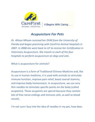 Acupuncture For Pets
Dr. Allison Mhoon received her DVM from the University of
Florida and began practicing with CareFirst Animal Hospitals in
2007. In 2008 she went back to UF to receive her Certification in
Veterinary Acupuncture. She travels to each of the four
hospitals to perform acupuncture on dogs and cats.

What is acupuncture for animals?

Acupuncture is a form of Traditional Chinese Medicine and, like
its use in human medicine, it is used with animals to stimulate
immune function, improve pain relief, boost overall stamina,
and improve body homeostasis. In acupuncture, we use very
thin needles to stimulate specific points on the body (called
acupoints). These acupoints are special because they contain
lots of free nerve endings and immune cells, as well as blood
vessels.

I’m not sure I buy into the idea of needles in my pet, how does
 