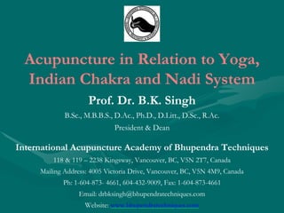 Acupuncture in Relation to Yoga,
Indian Chakra and Nadi System
Prof. Dr. B.K. Singh
B.Sc., M.B.B.S., D.Ac., Ph.D., D.Litt., D.Sc., R.Ac.
President & Dean
International Acupuncture Academy of Bhupendra Techniques
118 & 119 – 2238 Kingsway, Vancouver, BC, V5N 2T7, Canada
Mailing Address: 4005 Victoria Drive, Vancouver, BC, V5N 4M9, Canada
Ph: 1-604-873- 4661, 604-432-9009, Fax: 1-604-873-4661
Email: drbksingh@bhupendratechniques.com
Website: www.bhupendratechniques.com
 