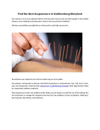 Find the Best Acupuncture in Gaithersburg Maryland
Our mission is to lose our patients ASAP so that they don’t have to see any other people in the medical
industry, even including us and they don’t have to be on any kind of medication.
We have successfully accomplished our mission with a very high success rate.
All conditions are treated at once.The incurable may not be incurable.
Our patients’ testimonials to discover why KOSA Acupuncture is extraordinary: Veni, Vidi, Vici (I came,
saw, and conquered). check the best acupuncture in gaithersburg maryland. Book appointment today
for acupuncture wellness treatment.
Only acupuncture treats root problems while others are just trying to scratch the tip of the iceberg. We
do not practice or manage the symptoms but treat the root problems to lose our patients. Nothing to
lose but pains, discomforts, and medicines.
 