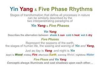Yin Yang &Five PhaseRhythmsStages of transformation that define all processes in nature can be similarly described by the two interpenetrating paradigms of Yin Yang&Five PhasesYin YangDescribes the alternation between  shade &suncold &heatwet &dryFive PhasesRepresent the seasons of the earth, the stages of human life, the waxing and waning of YinandYang, Just as day is Yangand night is Yindawn is Wood,middayFire, afternoonEarth,eveningMetal,nighttimeWaterFive PhaseandYin YangConcepts always illuminate and cast shadows upon each other…