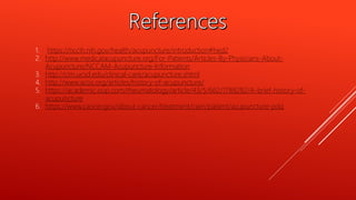 1. https://nccih.nih.gov/health/acupuncture/introduction#hed2
2. http://www.medicalacupuncture.org/For-Patients/Articles-By-Physicians-About-
Acupuncture/NCCAM-Acupuncture-Information
3. http://cim.ucsd.edu/clinical-care/acupuncture.shtml
4. http://www.acos.org/articles/history-of-acupuncture/
5. https://academic.oup.com/rheumatology/article/43/5/662/1788282/A-brief-history-of-
acupuncture
6. https://www.cancer.gov/about-cancer/treatment/cam/patient/acupuncture-pdq
 